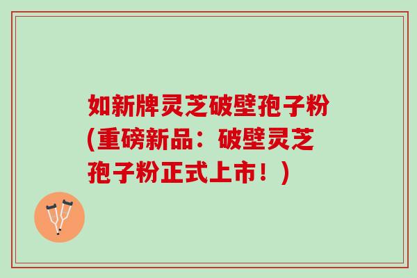 如新牌灵芝破壁孢子粉(重磅新品：破壁灵芝孢子粉正式上市！)