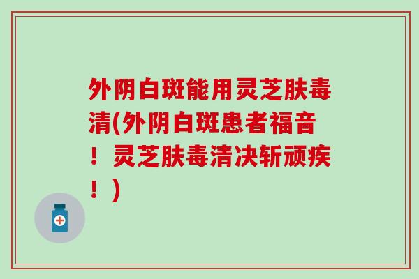 外阴白斑能用灵芝肤毒清(外阴白斑患者福音！灵芝肤毒清决斩顽疾！)