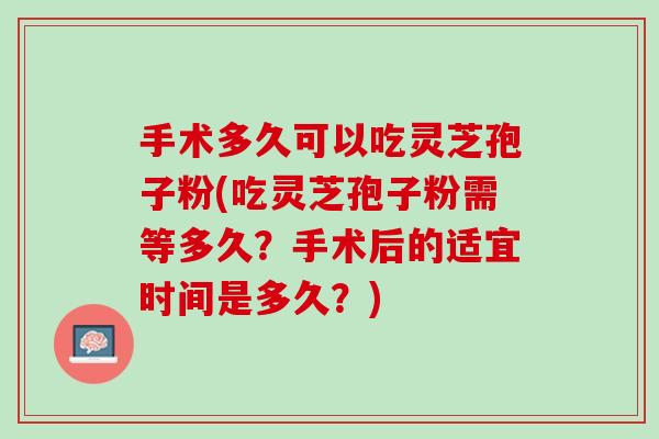 手术多久可以吃灵芝孢子粉(吃灵芝孢子粉需等多久？手术后的适宜时间是多久？)