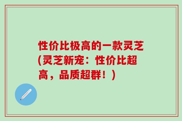 性价比极高的一款灵芝(灵芝新宠：性价比超高，品质超群！)