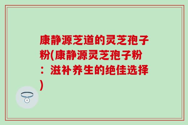 康静源芝道的灵芝孢子粉(康静源灵芝孢子粉：滋补养生的绝佳选择)