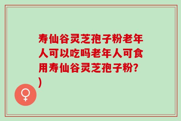 寿仙谷灵芝孢子粉老年人可以吃吗老年人可食用寿仙谷灵芝孢子粉？)