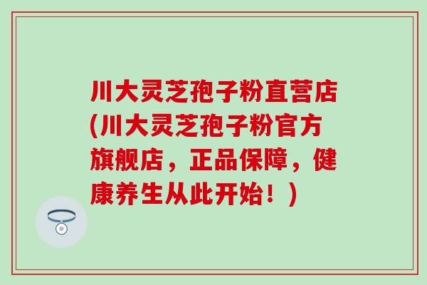 川大灵芝孢子粉直营店(川大灵芝孢子粉官方旗舰店，正品保障，健康养生从此开始！)