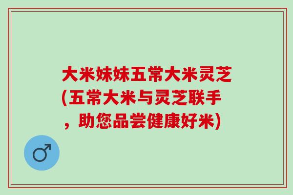 大米妹妹五常大米灵芝(五常大米与灵芝联手，助您品尝健康好米)