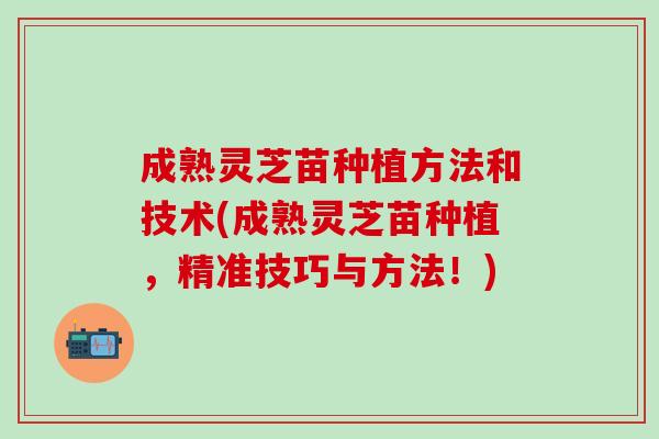 成熟灵芝苗种植方法和技术(成熟灵芝苗种植，精准技巧与方法！)