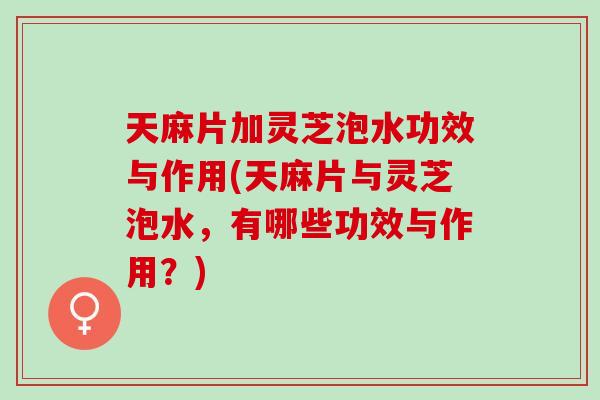 天麻片加灵芝泡水功效与作用(天麻片与灵芝泡水，有哪些功效与作用？)