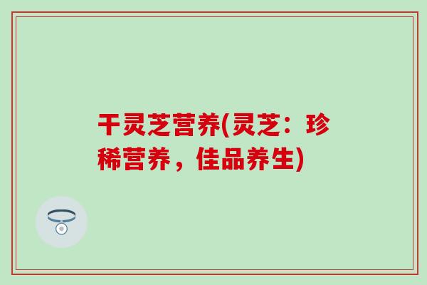 干灵芝营养(灵芝:珍稀营养,佳品养生) 干灵芝营养(灵芝:珍稀营养,佳品养生)