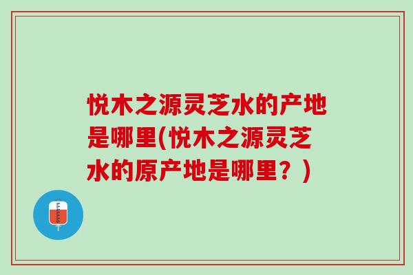 悦木之源灵芝水的产地是哪里(悦木之源灵芝水的原产地是哪里?) 悦木之源灵芝水的产地是哪里(悦木之源灵芝水的原产地是哪里?)