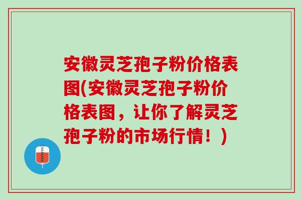 安徽灵芝孢子粉价格表图(安徽灵芝孢子粉价格表图，让你了解灵芝孢子粉的市场行情！)
