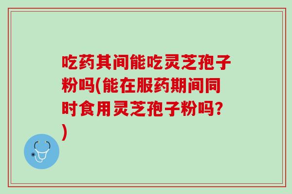 吃药其间能吃灵芝孢子粉吗(能在服药期间同时食用灵芝孢子粉吗？)