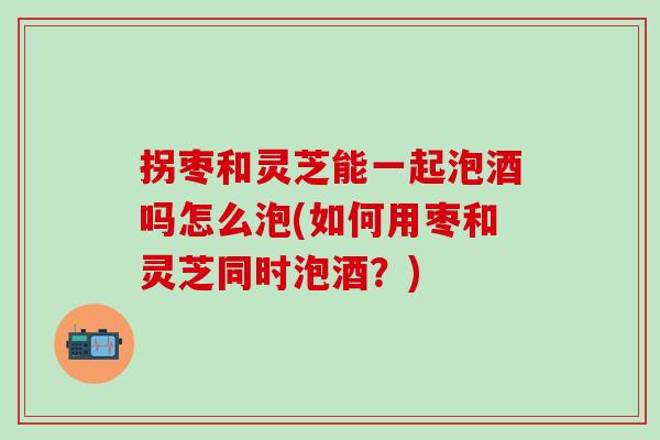 拐枣和灵芝能一起泡酒吗怎么泡(如何用枣和灵芝同时泡酒？)