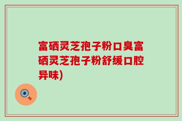 富硒灵芝孢子粉口臭富硒灵芝孢子粉舒缓口腔异味)