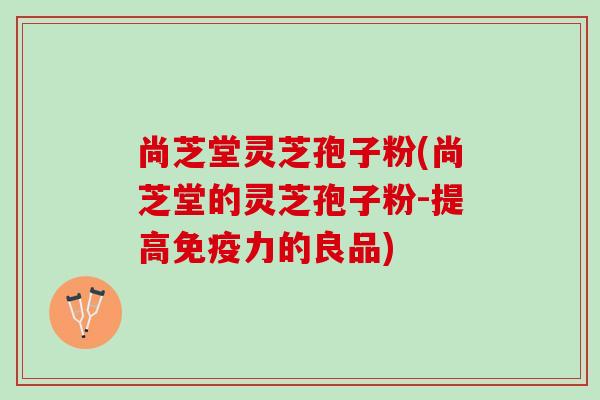 尚芝堂灵芝孢子粉(尚芝堂的灵芝孢子粉-提高免疫力的良品)