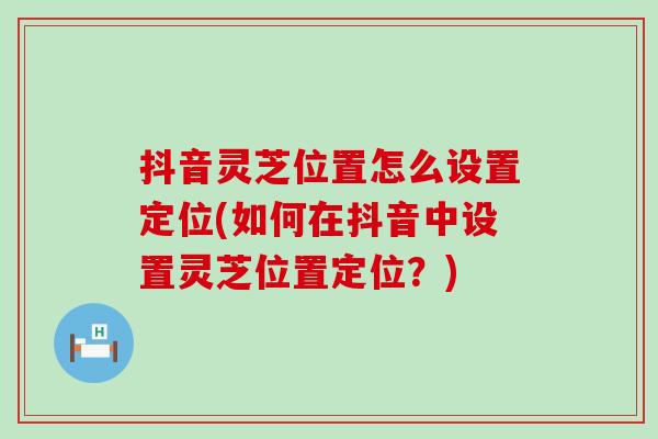 抖音灵芝位置怎么设置定位(如何在抖音中设置灵芝位置定位？)