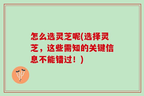 怎么选灵芝呢(选择灵芝，这些需知的关键信息不能错过！)