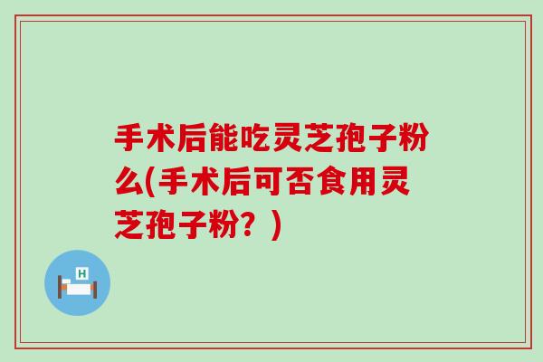 手术后能吃灵芝孢子粉么(手术后可否食用灵芝孢子粉？)