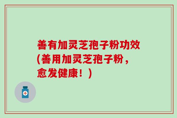 善有加灵芝孢子粉功效(善用加灵芝孢子粉,愈发健康!) 善有加灵芝孢子粉功效(善用加灵芝孢子粉,愈发健康!)