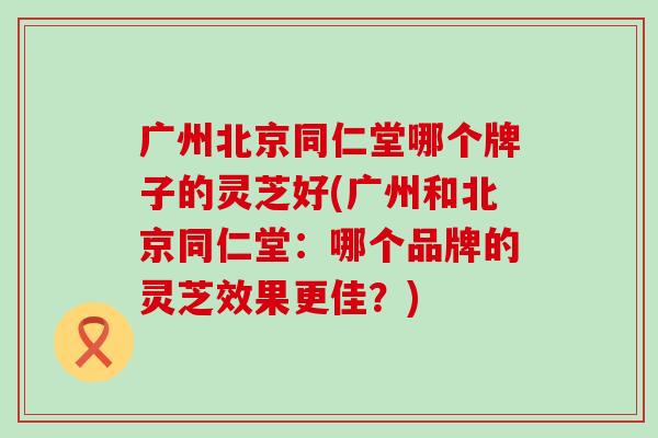 广州北京同仁堂哪个牌子的灵芝好(广州和北京同仁堂：哪个品牌的灵芝效果更佳？)