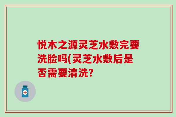 悦木之源灵芝水敷完要洗脸吗(灵芝水敷后是否需要清洗? 悦木之源灵芝水敷完要洗脸吗(灵芝水敷后是否需要清洗?
