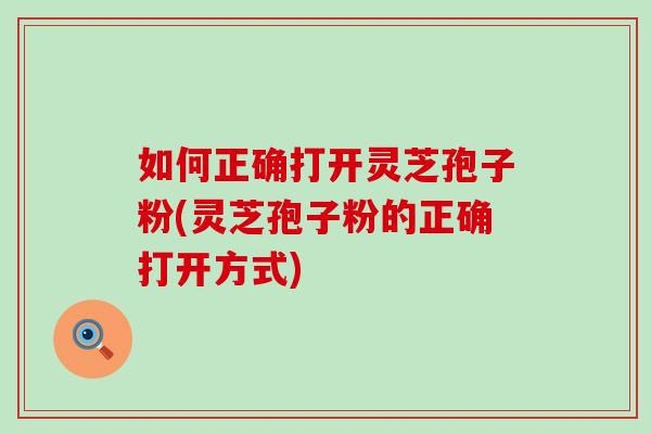如何正确打开灵芝孢子粉(灵芝孢子粉的正确打开方式)