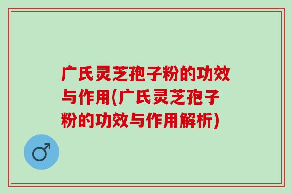 广氏灵芝孢子粉的功效与作用(广氏灵芝孢子粉的功效与作用解析)