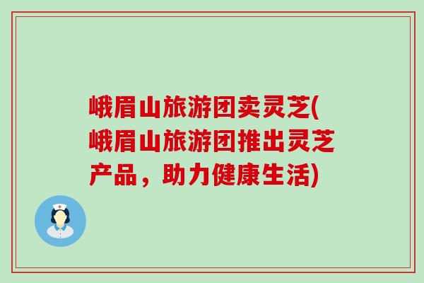 峨眉山旅游团卖灵芝(峨眉山旅游团推出灵芝产品，助力健康生活)