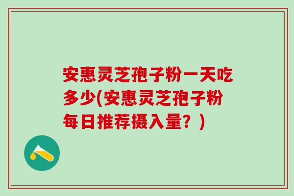 安惠灵芝孢子粉一天吃多少(安惠灵芝孢子粉每日推荐摄入量？)