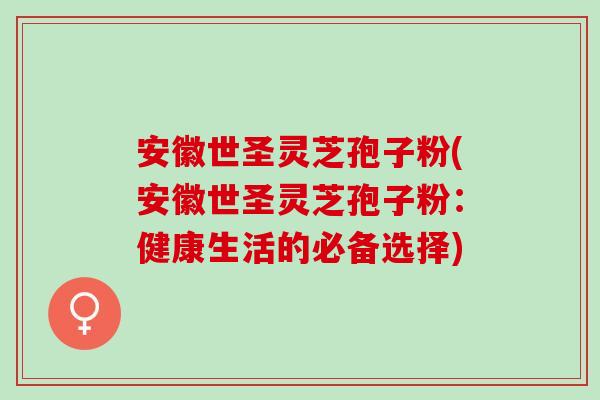 安徽世圣灵芝孢子粉(安徽世圣灵芝孢子粉：健康生活的必备选择)