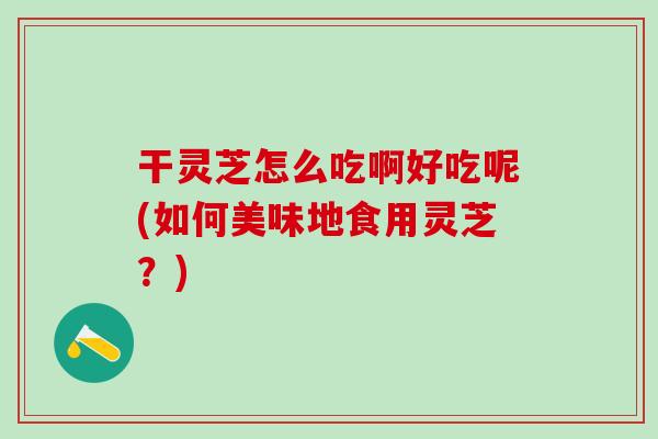 干灵芝怎么吃啊好吃呢(如何美味地食用灵芝？)