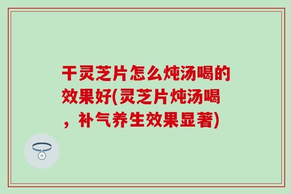 干灵芝片怎么炖汤喝的效果好(灵芝片炖汤喝，补气养生效果显著)