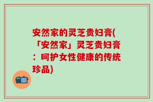安然家的灵芝贵妇膏(「安然家」灵芝贵妇膏：呵护女性健康的传统珍品)