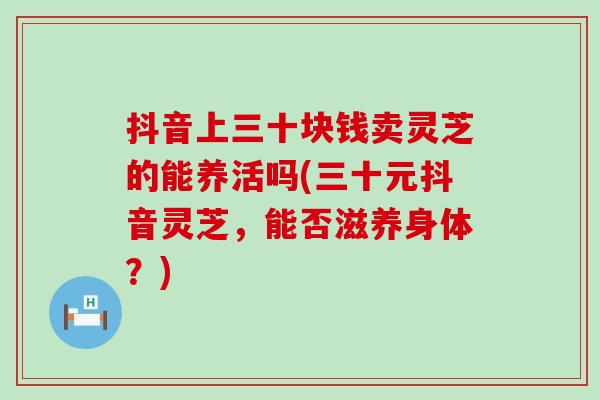抖音上三十块钱卖灵芝的能养活吗(三十元抖音灵芝，能否滋养身体？)