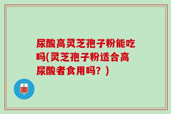 尿酸高灵芝孢子粉能吃吗(灵芝孢子粉适合高尿酸者食用吗？)