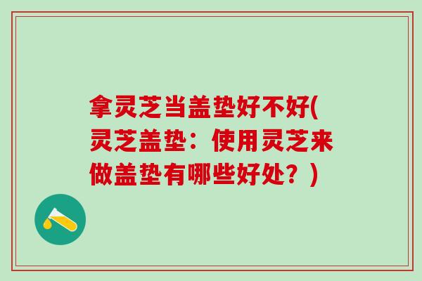 拿灵芝当盖垫好不好(灵芝盖垫：使用灵芝来做盖垫有哪些好处？)