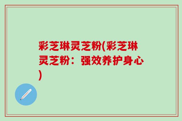 彩芝琳灵芝粉(彩芝琳灵芝粉:强效养护身心) 彩芝琳灵芝粉(彩芝琳灵芝粉:强效养护身心)