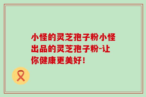 小怪的灵芝孢子粉小怪出品的灵芝孢子粉-让你健康更美好！