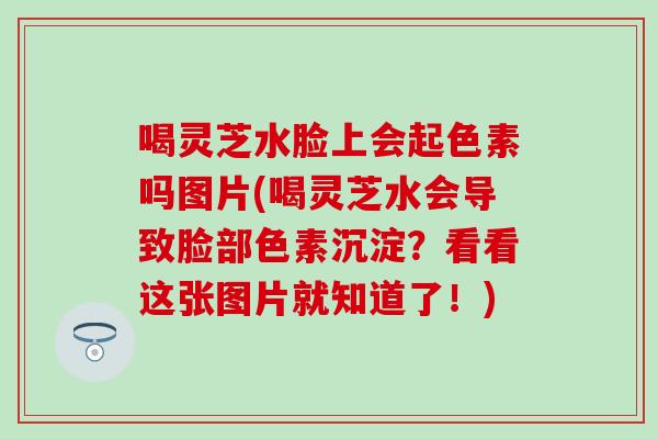 喝灵芝水脸上会起色素吗图片(喝灵芝水会导致脸部色素沉淀？看看这张图片就知道了！)