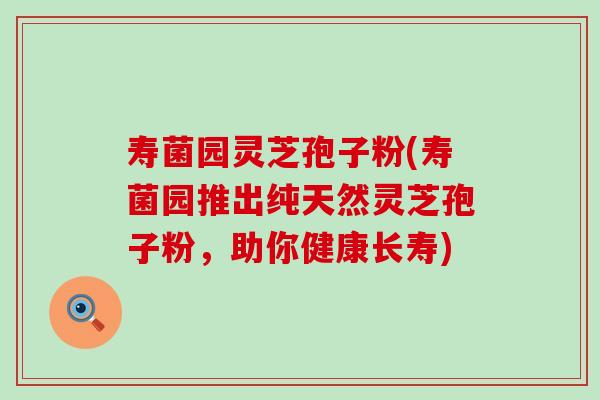 寿菌园灵芝孢子粉(寿菌园推出纯天然灵芝孢子粉，助你健康长寿)