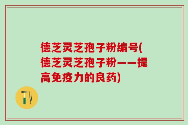 德芝灵芝孢子粉编号(德芝灵芝孢子粉——提高免疫力的良药)