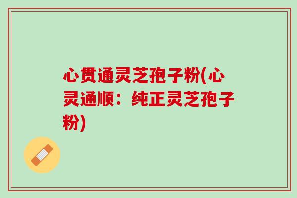 心贯通灵芝孢子粉(心灵通顺：纯正灵芝孢子粉)