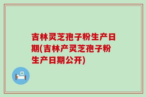吉林灵芝孢子粉生产日期(吉林产灵芝孢子粉生产日期公开)