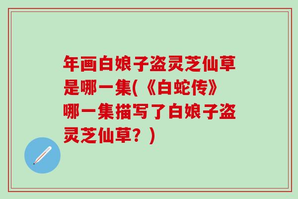 年画白娘子盗灵芝仙草是哪一集(《白蛇传》哪一集描写了白娘子盗灵芝仙草？)