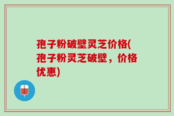孢子粉破壁灵芝价格(孢子粉灵芝破壁，价格优惠)