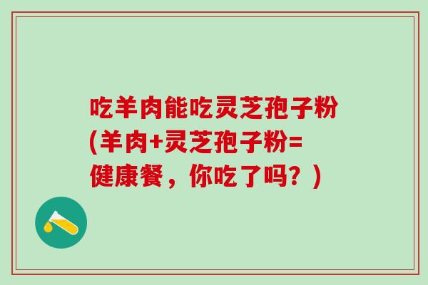 吃羊肉能吃灵芝孢子粉(羊肉+灵芝孢子粉=健康餐，你吃了吗？)