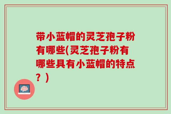 带小蓝帽的灵芝孢子粉有哪些(灵芝孢子粉有哪些具有小蓝帽的特点？)
