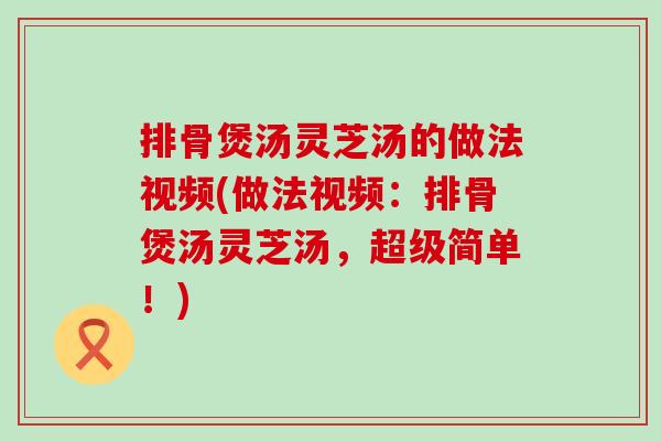 排骨煲汤灵芝汤的做法视频(做法视频：排骨煲汤灵芝汤，超级简单！)