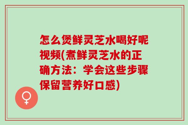怎么煲鲜灵芝水喝好呢视频(煮鲜灵芝水的正确方法：学会这些步骤保留营养好口感)