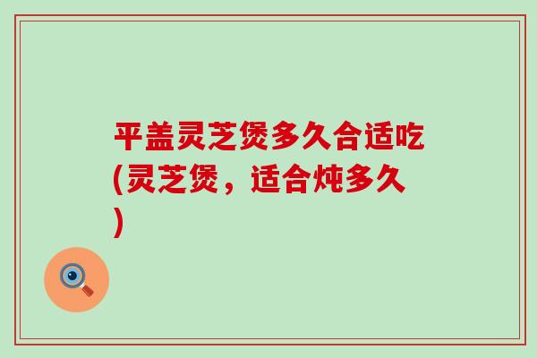 平盖灵芝煲多久合适吃(灵芝煲，适合炖多久)