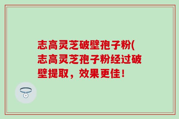 志高灵芝破壁孢子粉(志高灵芝孢子粉经过破壁提取，效果更佳！