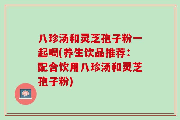 八珍汤和灵芝孢子粉一起喝(养生饮品推荐：配合饮用八珍汤和灵芝孢子粉)